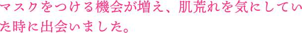 マスクをつける機会が増え、肌荒れを気にしていた時に出会いました。